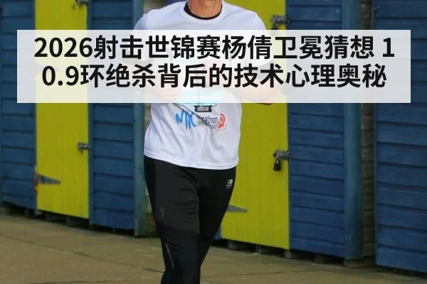 2026射击世锦赛杨倩卫冕猜想 10.9环绝杀背后的技术心理奥秘